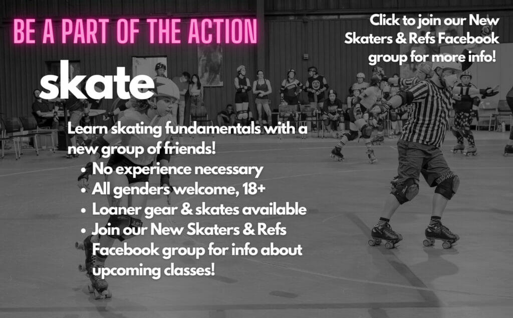 Be a part of the action! Skate! Learn skating fundamentals with a new group of friends! No experience necessary, all genders welcome, 18+, loaner gear and skates available, join our New Skaters and Refs Facebook group for info about upcoming classes! Click here to join our New Skaters & Refs Facebook group for more info!