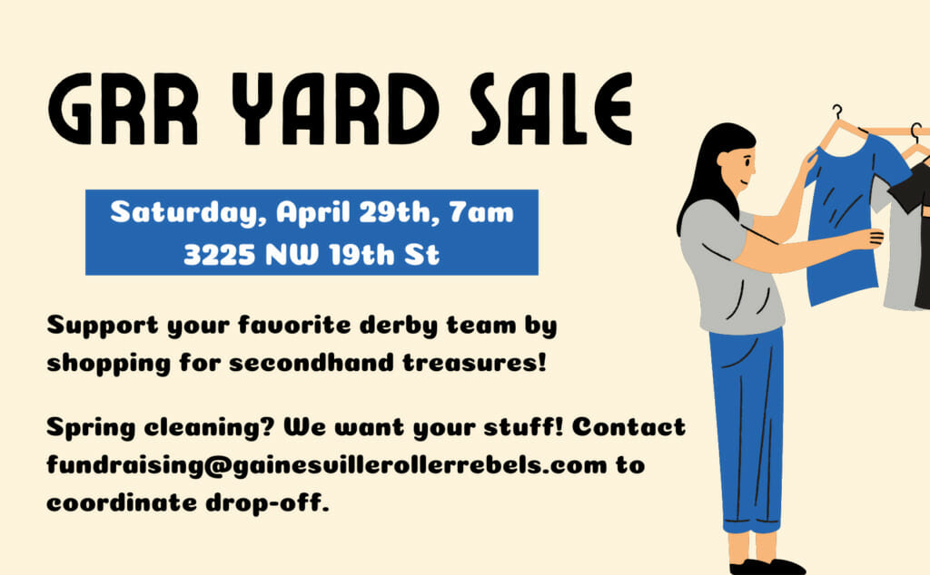 GRR Yard Sale. Saturday, April 29th, 7am. 3225 NW 19th St. Support your favorite derby team by shopping for secondhand treasures! Spring cleaning? We want your stuff! Contact fundraising@gainesvillerollerrebels.com to coordinate drop-off.