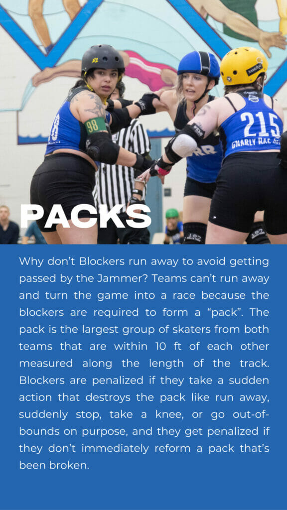 Packs. Why don’t Blockers run away to avoid getting passed by the Jammer? Teams can’t run away and turn the game into a race because the blockers are required to form a “pack”. The pack is the largest group of skaters from both teams that are within 10 ft of each other measured along the length of the track. Blockers are penalized if they take a sudden action that destroys the pack like run away, suddenly stop, take a knee, or go out-of-bounds on purpose, and they get penalized if they don’t immediately reform a pack that’s been broken.