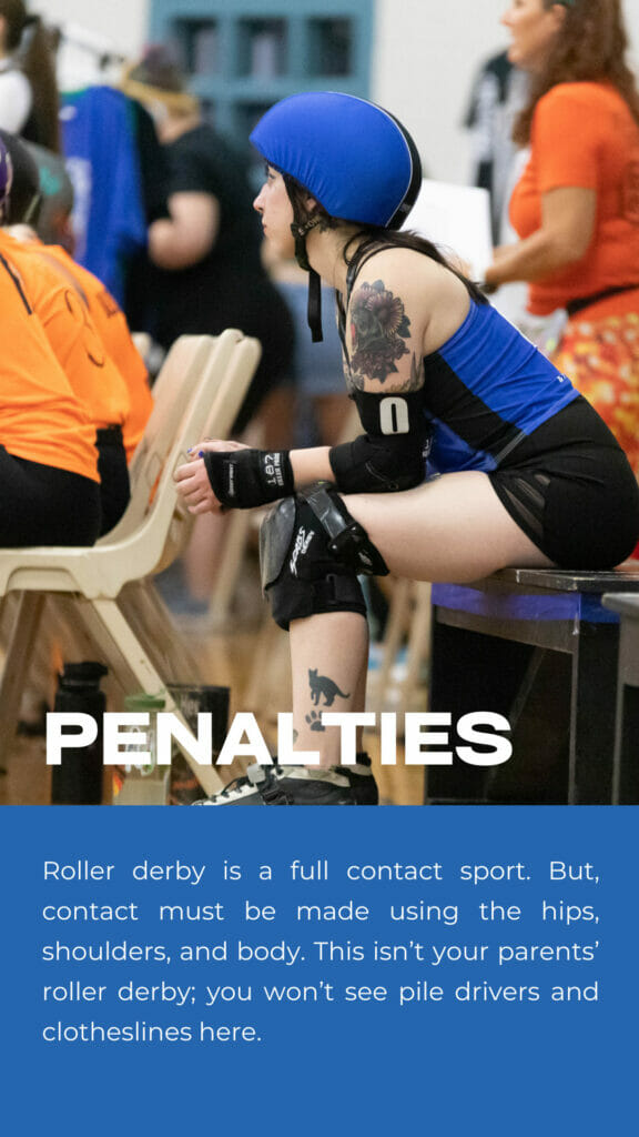 Penalties. Roller derby is a full contact sport. But, contact must be made using the hips, shoulders, and body. This isn’t your parents’ roller derby; you won’t see pile drivers and clotheslines here.