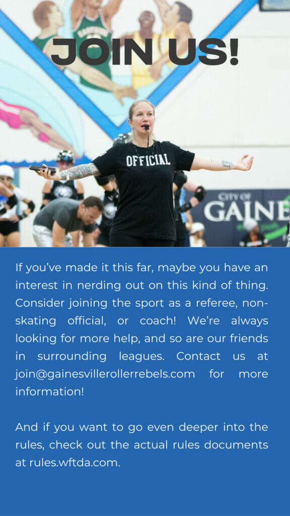 Join us. If you’ve made it this far, maybe you have an interest in nerding out on this kind of thing. Consider joining the sport as a referee, non-skating official, or coach! We’re always looking for more help, and so are our friends in surrounding leagues.  And if you want to go even deeper into the rules, check out the actual rules documents at rules.wftda.com.

