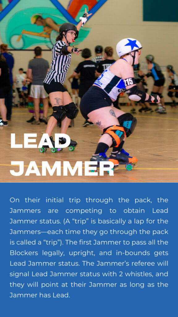 Lead Jammer. On their initial trip through the pack, the Jammers are competing to obtain Lead Jammer status. (A “trip” is basically a lap for the Jammers—each time they go through the pack is called a “trip”). The first Jammer to pass all the Blockers legally, upright, and in-bounds gets Lead Jammer status. The Jammer’s referee will signal Lead Jammer status with 2 whistles, and they will point at their Jammer as long as the Jammer has Lead. 