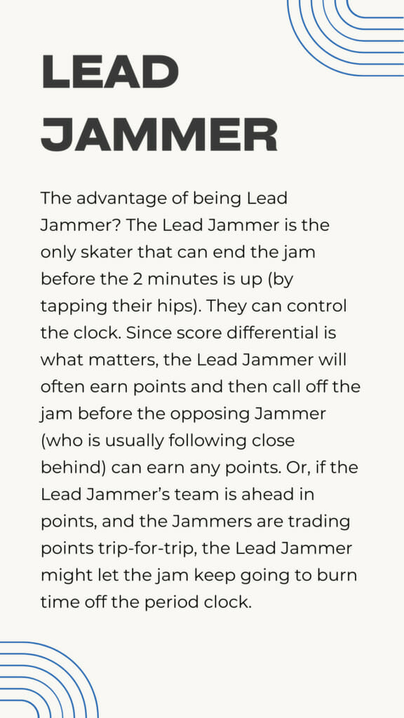 The advantage of being Lead Jammer? The Lead Jammer is the only skater that can end the jam before the 2 minutes is up (by tapping their hips). They can control the clock. Since score differential is what matters, the Lead Jammer will often earn points and then call off the jam before the opposing Jammer (who is usually following close behind) can earn any points. Or, if the Lead Jammer’s team is ahead in points, and the Jammers are trading points trip-for-trip, the Lead Jammer might let the jam keep going to burn time off the period clock.
