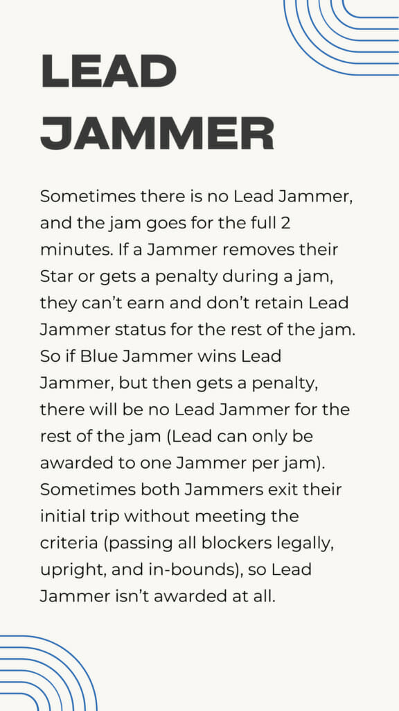 Sometimes there is no Lead Jammer, and the jam goes for the full 2 minutes. If a Jammer removes their Star or gets a penalty during a jam, they can’t earn and don’t retain Lead Jammer status for the rest of the jam. So if Blue Jammer wins Lead Jammer, but then gets a penalty, there will be no Lead Jammer for the rest of the jam (Lead can only be awarded to one Jammer per jam). Sometimes both Jammers exit their initial trip without meeting the criteria (passing all blockers legally, upright, and in-bounds), so Lead Jammer isn’t awarded at all.
