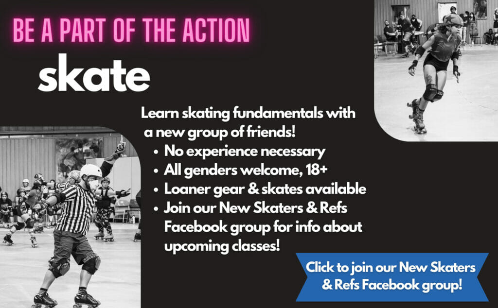 Be a part of the action. Skate. Learn skating fundamentals with a new group of friends. No experience necessary, all genders welcome, 18+, Loaner gear & skates available, join our New Skaters & Refs Facebook group for info about upcoming classes! Click to join our New Skaters & Refs Facebook Group