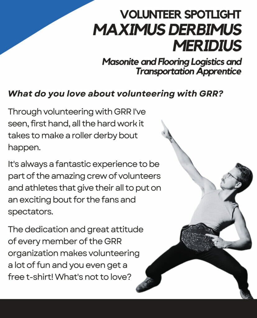 Volunteer Spotlight Maximums Derbimus Meridius Masonite and Flooring Logistics and Transportation Apprentice. What do you love about volunteering with GRR? Through volunteering with GRR I've seen, first hand, all the hard work it takes to make a roller derby bout happen. It's always a fantastic experience to be part of the amazing crew of volunteers and athletes that give their all to put on an exciting bout for the fans and spectators. The dedication and great attitude of every member of the GRR organization makes volunteering a lot of fun and you even get a free t-shirt! What's not to love?