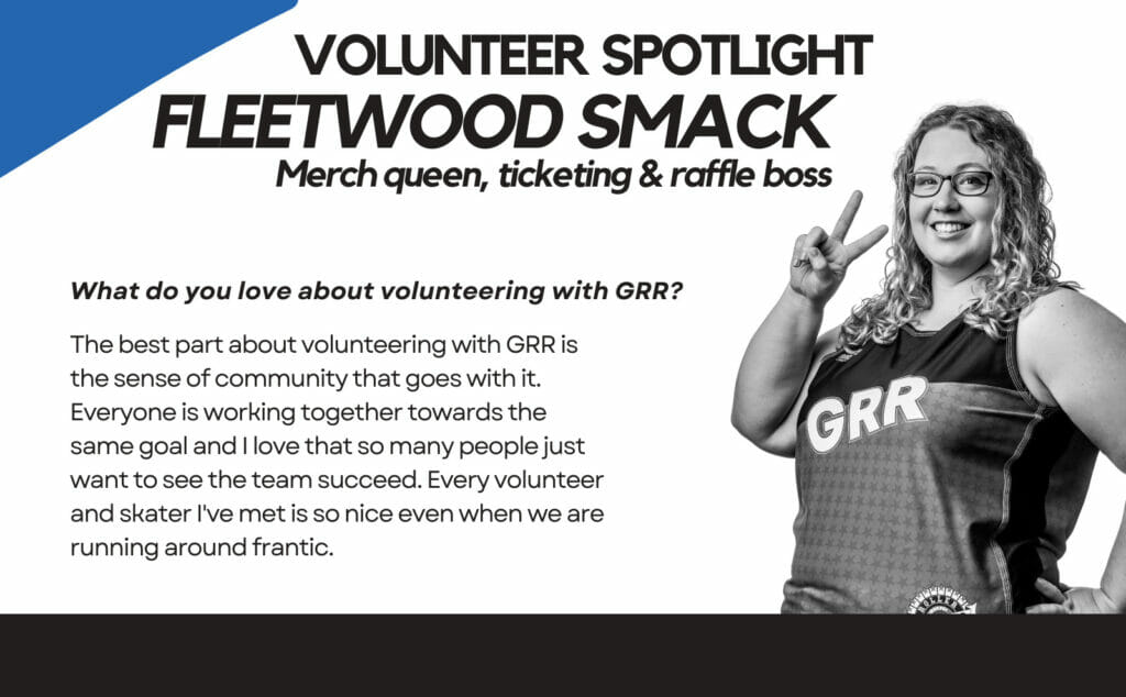 Volunteer Spotlight Fleetwood Smack Merch queen, ticketing & raffle boss. What do you love about volunteering with GRR? THe best part about volunteering with GRR is the sense of community that goes with it. Everyone is working together towards the same goal and I lvoe that so many people just want to see the team succeed. Every volunteer and skater I've met is so nice even when we are running around frantic