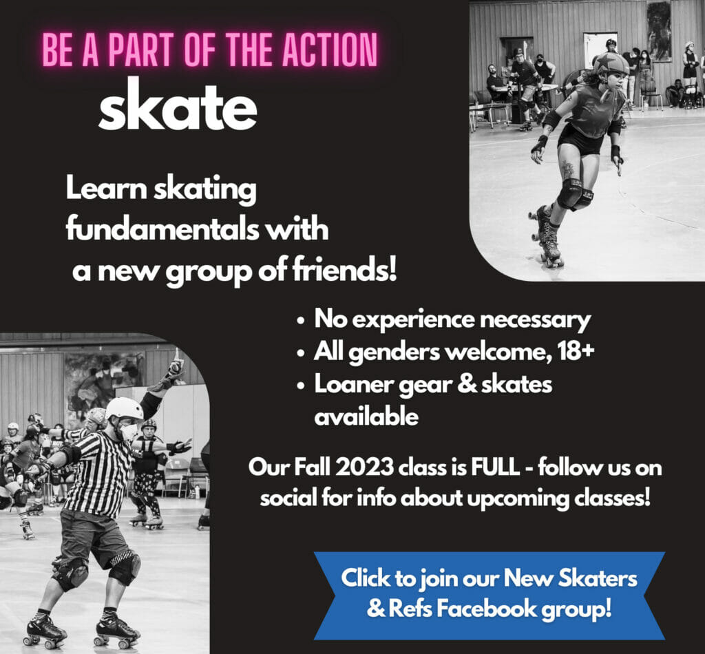 Be a part of the action! Skate! Learn skating fundamentals with a new group of friends! No experience necessary, all genders welcome, 18+, Loaner gear & skates available. Our fall 2023 class is FULL - follow us on social for info about upcoming classes! Click to join our New Skaters & Refs Facebook Group!