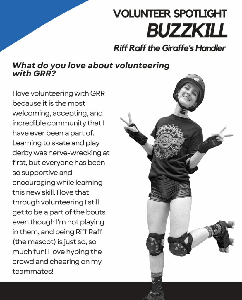 Volunteer Spotlight Buzzkill Riff Raff the Giraffe's Handler. What do you love about volunteering with GRR? I love volunteering with GRR because it is the most welcoming, accepting, and incredible community that I have ever been a part of. Learning to skate and play derby was nerve-wracking at first, but everyone has been so supportive and encouraging while learning this new skill. I love that through volunteering I still get to be a part of the bouts event though I'm not playing in them, and being Riff Raff (the mascot) is just so, so much fun! I love hyping the crowd and cheering on my teammates!