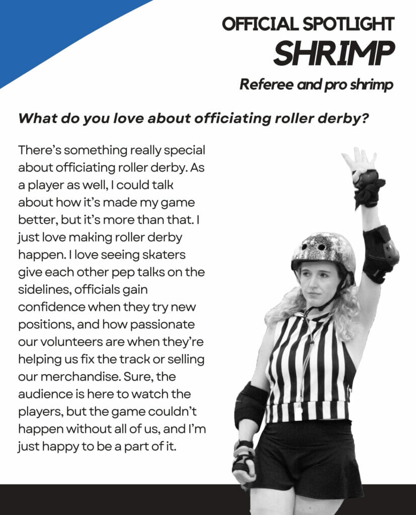 Official Spotlight Shrimp Referee and pro shrimp. What do you love about officiating roller derby? There's something really special about officiating roller derby. As a player as well, I could talk about how it's made my game better, but it's more than that. I just love making roller derby happen. I love seeing skaters give each other pep talks on the sidelines, officials gain confidence when they try new positions, and how passionate our volunteers are when they're helping us fix the track or selling our merchandise. Sure, the audience is here to watch the players, but the game couldn't happen without all of us, and I'm just happy to be a part of it.