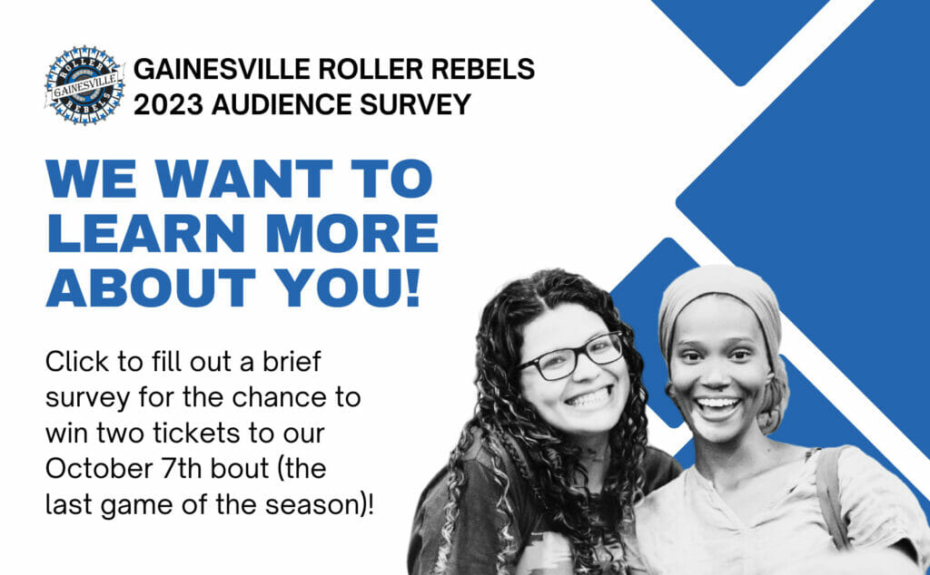 Gainesville Roller Rebels 2023 Audience Survey We want to learn more about yoU! Click to fill out a brief survey for the chance to two tickets to our October 7th bout (the last game of the season!)