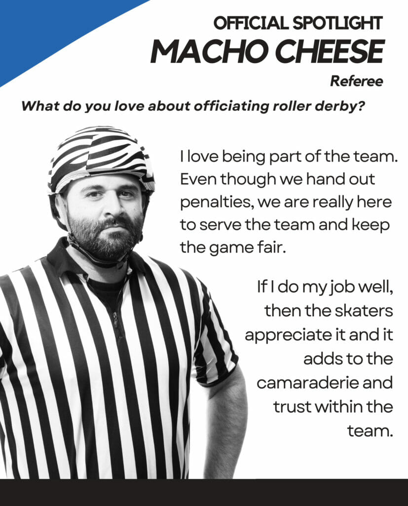 Official SPOTLIGHT Macho cheese Referee What do you love about officiating roller derby? I love being part of the team. Even though we hand out penalties, we are really here to serve the team and keep the game fair. If I do my job well, then the skaters appreciate it and it adds to the camaraderie and trust within the team.