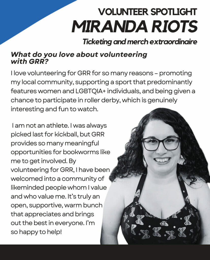 Volunteer SPOTLIGHT Miranda Riots Ticketing and merch extraordinaire What do you love about volunteering with GRR? I love volunteering for GRR for so many reasons – promoting my local community, supporting a sport that predominantly features women and LGBTQIA+ individuals, and being given a chance to participate in roller derby, which is genuinely interesting and fun to watch. I am not an athlete. I was always picked last for kickball, but GRR provides so many meaningful opportunities for bookworms like me to get involved. By volunteering for GRR, I have been welcomed into a community of likeminded people whom I value and who value me. It’s truly an open, supportive, warm bunch that appreciates and brings out the best in everyone. I’m so happy to help!